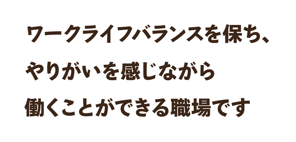 ワークバランスを保ち、やりがいを感じながら働くことができる職場です